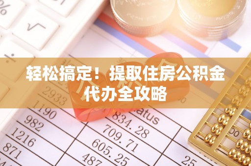 清原轻松搞定！提取住房公积金代办全攻略