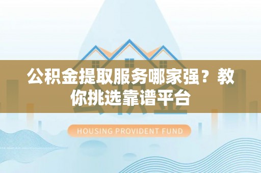 清原公积金提取服务哪家强？教你挑选靠谱平台