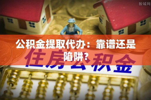 清原公积金提取代办：靠谱还是陷阱？