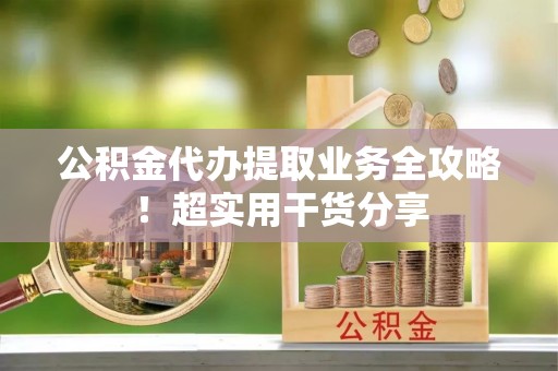 清原公积金代办提取业务全攻略！超实用干货分享