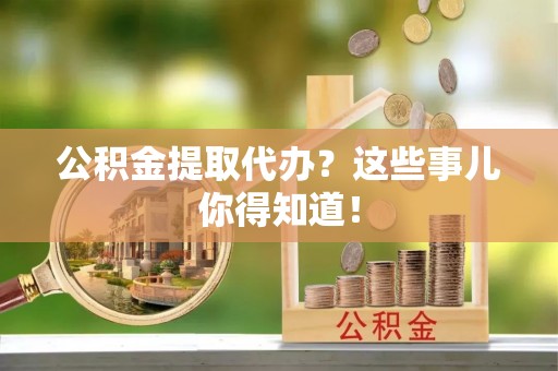 清原公积金提取代办？这些事儿你得知道！
