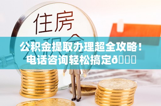 清原公积金提取办理超全攻略！电话咨询轻松搞定😎