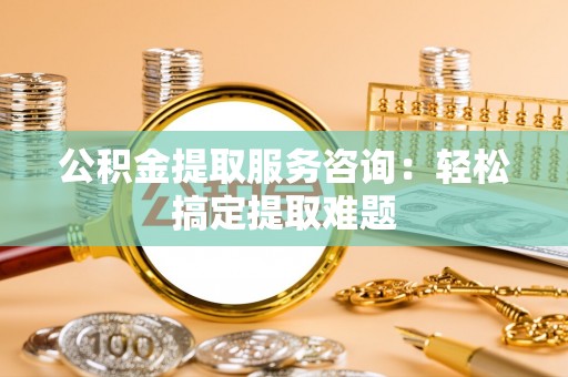 清原公积金提取服务咨询：轻松搞定提取难题