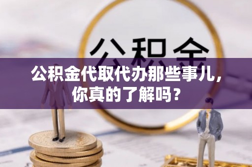 清原公积金代取代办那些事儿，你真的了解吗？