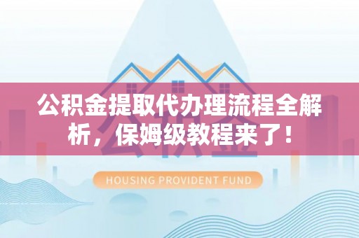 清原公积金提取代办理流程全解析，保姆级教程来了！