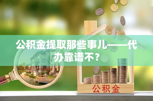 清原公积金提取那些事儿——代办靠谱不？