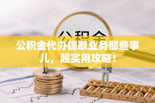 清原公积金代办提取业务那些事儿，超实用攻略！