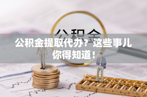 清原公积金提取代办？这些事儿你得知道！