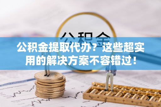 清原公积金提取代办？这些超实用的解决方案不容错过！