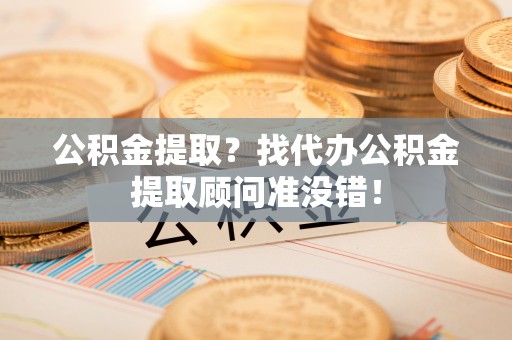 清原公积金提取？找代办公积金提取顾问准没错！