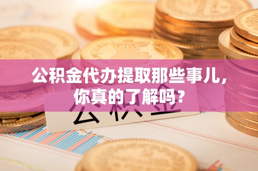 清原公积金代办提取那些事儿，你真的了解吗？