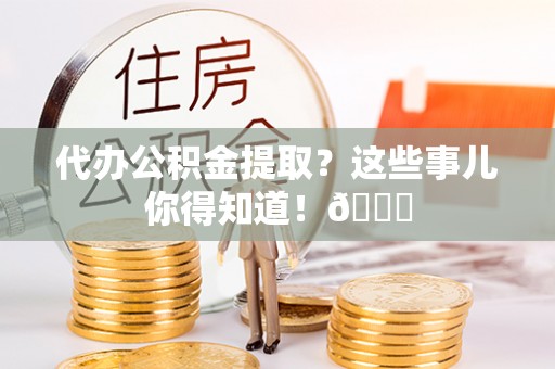 清原代办公积金提取？这些事儿你得知道！😎