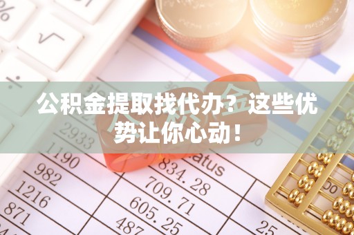 清原公积金提取找代办？这些优势让你心动！