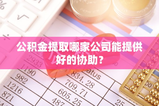 清原公积金提取哪家公司能提供好的协助？