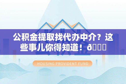 清原公积金提取找代办中介？这些事儿你得知道！😎