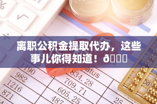 清原离职公积金提取代办，这些事儿你得知道！😎