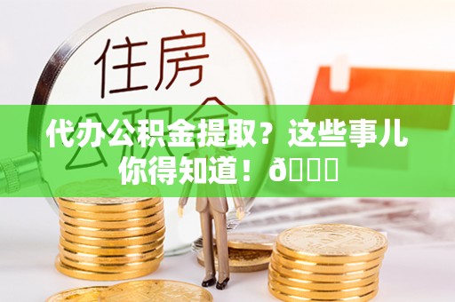 清原代办公积金提取？这些事儿你得知道！😎