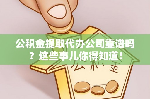 清原公积金提取代办公司靠谱吗？这些事儿你得知道！
