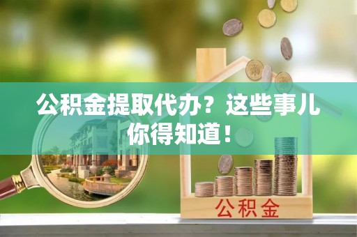 清原公积金提取代办？这些事儿你得知道！