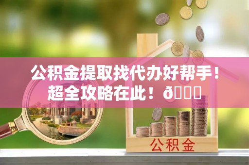 清原公积金提取找代办好帮手！超全攻略在此！😎