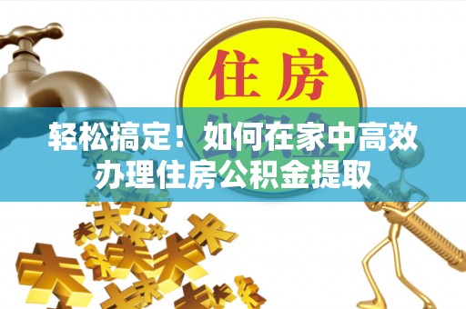 清原轻松搞定！如何在家中高效办理住房公积金提取