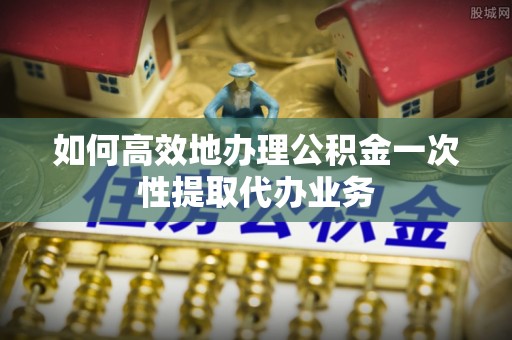 清原如何高效地办理公积金一次性提取代办业务