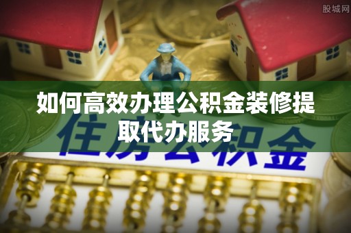 清原如何高效办理公积金装修提取代办服务