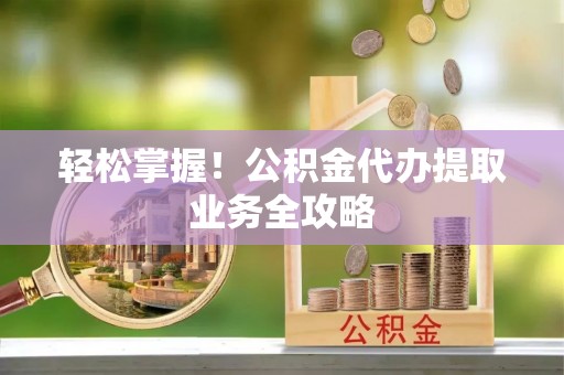 清原轻松掌握！公积金代办提取业务全攻略