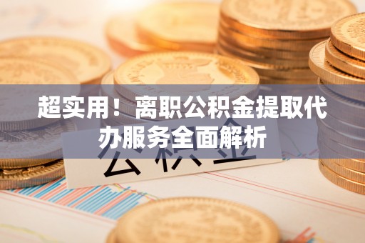 清原超实用！离职公积金提取代办服务全面解析