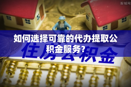 清原如何选择可靠的代办提取公积金服务？