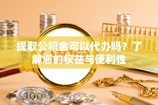清原提取公积金可以代办吗？了解您的权益与便利性