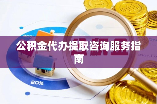 清原公积金代办提取咨询服务指南