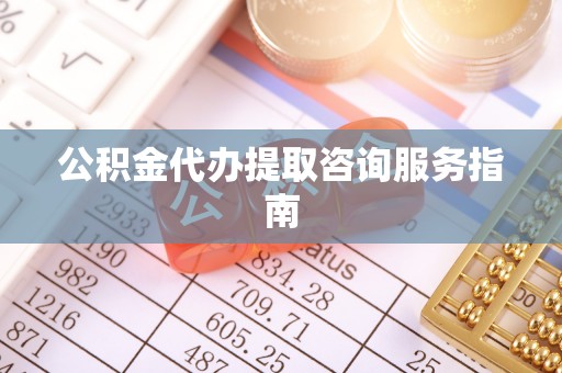 清原公积金代办提取咨询服务指南