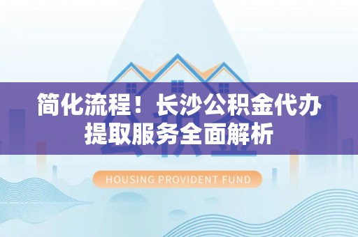 清原简化流程！长沙公积金代办提取服务全面解析