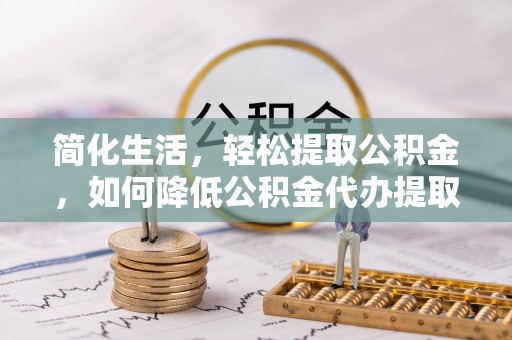 清原简化生活，轻松提取公积金，如何降低公积金代办提取的费用？