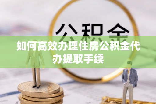 清原如何高效办理住房公积金代办提取手续