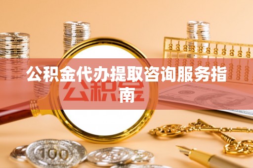 清原公积金代办提取咨询服务指南