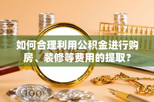 清原如何合理利用公积金进行购房、装修等费用的提取？