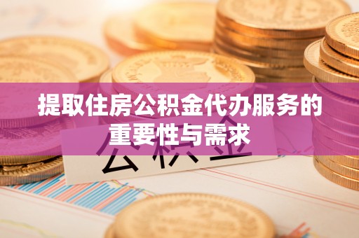 清原提取住房公积金代办服务的重要性与需求