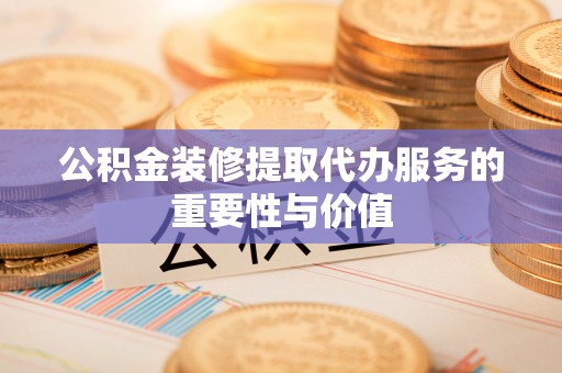 清原公积金装修提取代办服务的重要性与价值