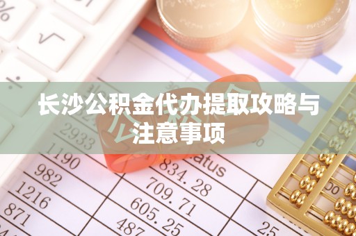 清原长沙公积金代办提取攻略与注意事项