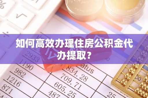 清原如何高效办理住房公积金代办提取？