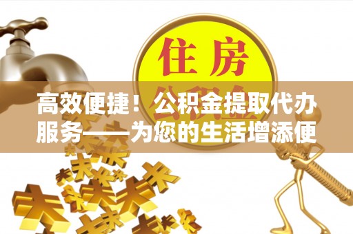 清原高效便捷！公积金提取代办服务——为您的生活增添便利