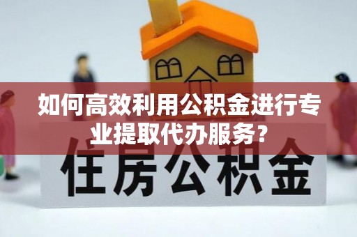 清原如何高效利用公积金进行专业提取代办服务？