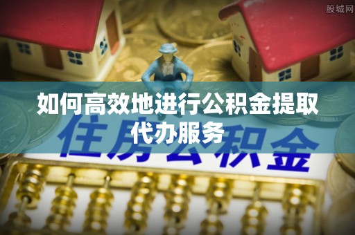 清原如何高效地进行公积金提取代办服务