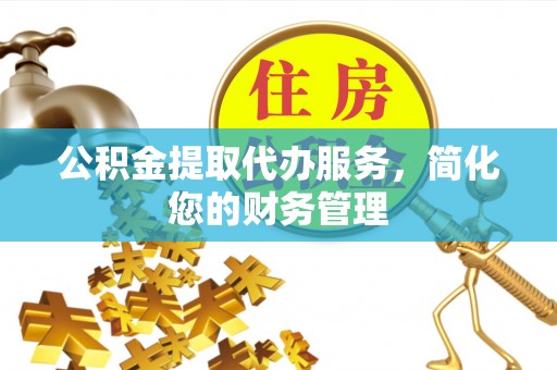 清原公积金提取代办服务，简化您的财务管理