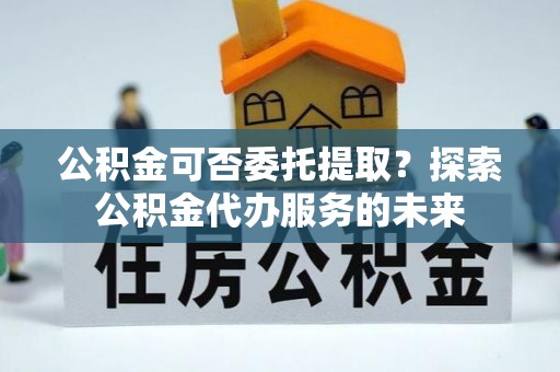 清原公积金可否委托提取？探索公积金代办服务的未来