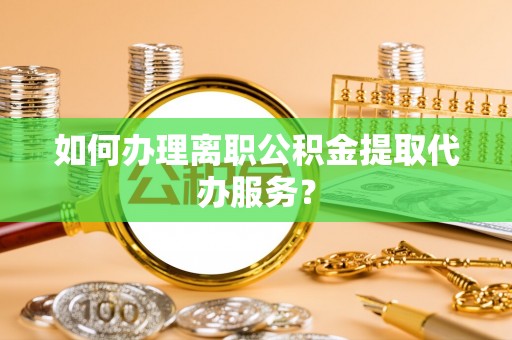 清原如何办理离职公积金提取代办服务？
