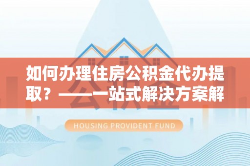 清原如何办理住房公积金代办提取？——一站式解决方案解析